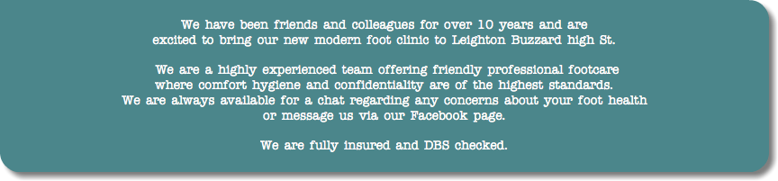  We have been friends and colleagues for over 10 years and are excited to bring our new modern foot clinic to Leighton Buzzard high St. We are a highly experienced team offering friendly professional footcare where comfort hygiene and confidentiality are of the highest standards. We are always available for a chat regarding any concerns about your foot health or message us via our Facebook page. We are fully insured and DBS checked.